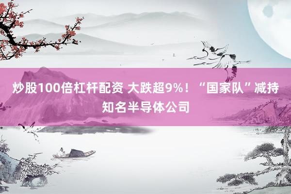 炒股100倍杠杆配资 大跌超9%！“国家队”减持知名半导体公司