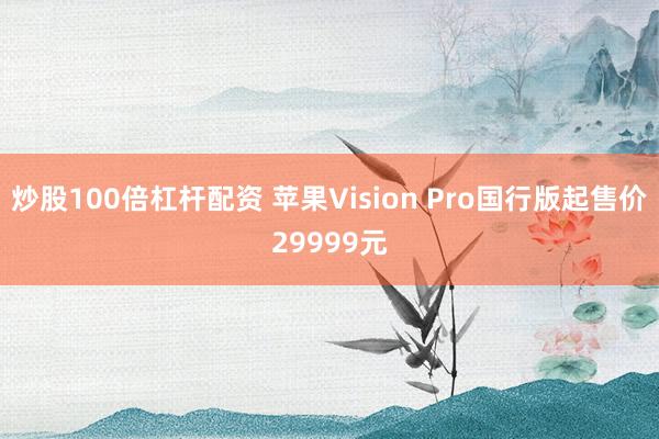 炒股100倍杠杆配资 苹果Vision Pro国行版起售价29999元