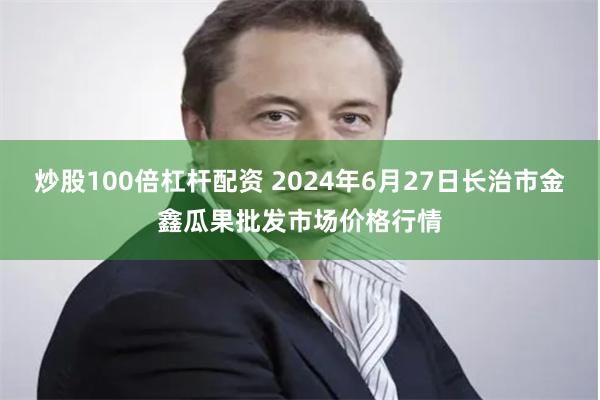 炒股100倍杠杆配资 2024年6月27日长治市金鑫瓜果批发市场价格行情