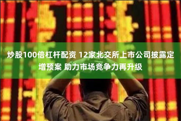 炒股100倍杠杆配资 12家北交所上市公司披露定增预案 助力市场竞争力再升级