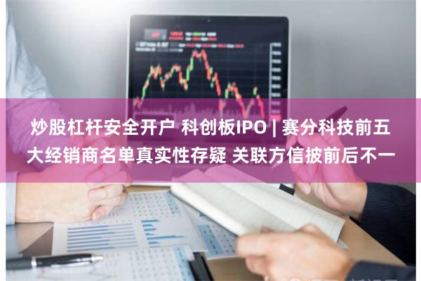 炒股杠杆安全开户 科创板IPO | 赛分科技前五大经销商名单真实性存疑 关联方信披前后不一