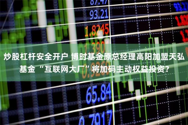 炒股杠杆安全开户 博时基金原总经理高阳加盟天弘基金 “互联网大厂”将加码主动权益投资？