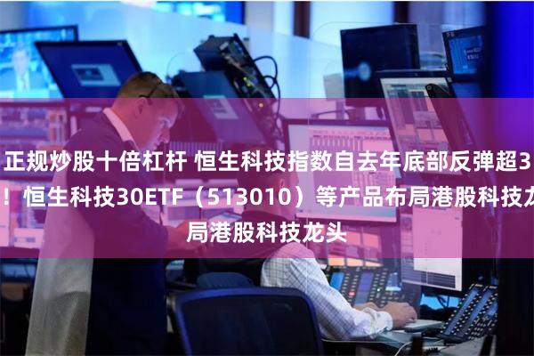 正规炒股十倍杠杆 恒生科技指数自去年底部反弹超30%！恒生科技30ETF（513010）等产品布局港股科技龙头