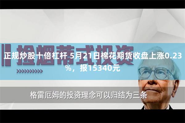 正规炒股十倍杠杆 5月21日棉花期货收盘上涨0.23%，报15340元