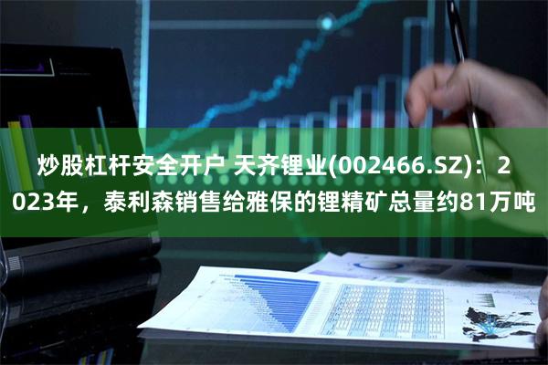 炒股杠杆安全开户 天齐锂业(002466.SZ)：2023年，泰利森销售给雅保的锂精矿总量约81万吨