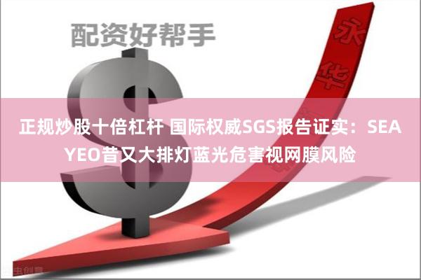 正规炒股十倍杠杆 国际权威SGS报告证实：SEAYEO昔又大排灯蓝光危害视网膜风险