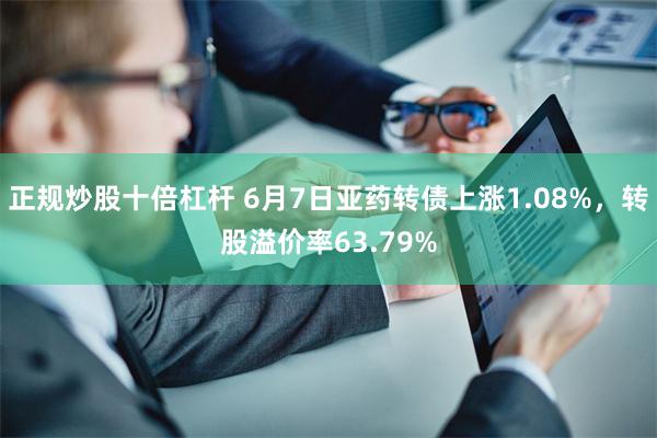 正规炒股十倍杠杆 6月7日亚药转债上涨1.08%，转股溢价率63.79%