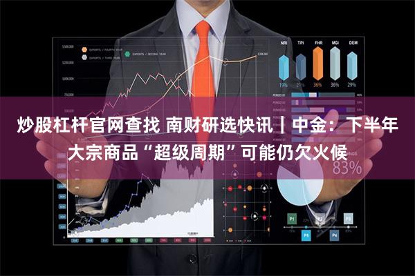 炒股杠杆官网查找 南财研选快讯｜中金：下半年大宗商品“超级周期”可能仍欠火候