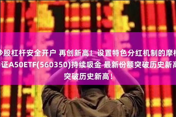 炒股杠杆安全开户 再创新高！设置特色分红机制的摩根中证A50ETF(560350)持续吸金 最新份额突破历史新高！