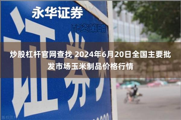 炒股杠杆官网查找 2024年6月20日全国主要批发市场玉米制品价格行情