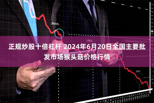 正规炒股十倍杠杆 2024年6月20日全国主要批发市场猴头菇价格行情