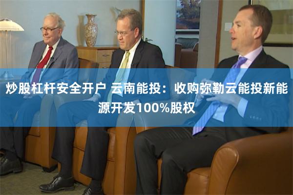 炒股杠杆安全开户 云南能投：收购弥勒云能投新能源开发100%股权