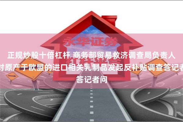 正规炒股十倍杠杆 商务部贸易救济调查局负责人就对原产于欧盟的进口相关乳制品发起反补贴调查答记者问