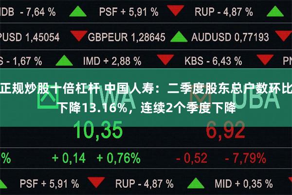 正规炒股十倍杠杆 中国人寿：二季度股东总户数环比下降13.16%，连续2个季度下降