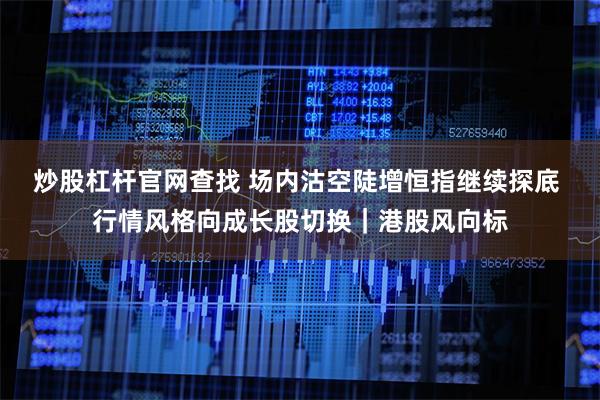 炒股杠杆官网查找 场内沽空陡增恒指继续探底 行情风格向成长股切换｜港股风向标