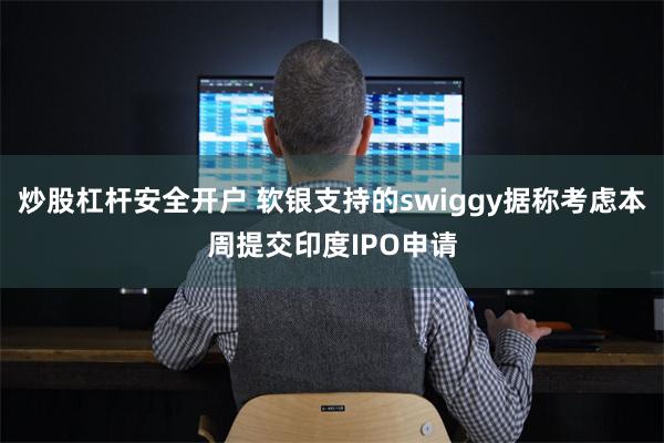 炒股杠杆安全开户 软银支持的swiggy据称考虑本周提交印度IPO申请