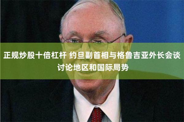 正规炒股十倍杠杆 约旦副首相与格鲁吉亚外长会谈 讨论地区和国际局势